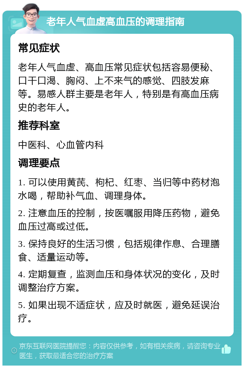 老年人气血虚高血压的调理指南 常见症状 老年人气血虚、高血压常见症状包括容易便秘、口干口渴、胸闷、上不来气的感觉、四肢发麻等。易感人群主要是老年人，特别是有高血压病史的老年人。 推荐科室 中医科、心血管内科 调理要点 1. 可以使用黄芪、枸杞、红枣、当归等中药材泡水喝，帮助补气血、调理身体。 2. 注意血压的控制，按医嘱服用降压药物，避免血压过高或过低。 3. 保持良好的生活习惯，包括规律作息、合理膳食、适量运动等。 4. 定期复查，监测血压和身体状况的变化，及时调整治疗方案。 5. 如果出现不适症状，应及时就医，避免延误治疗。