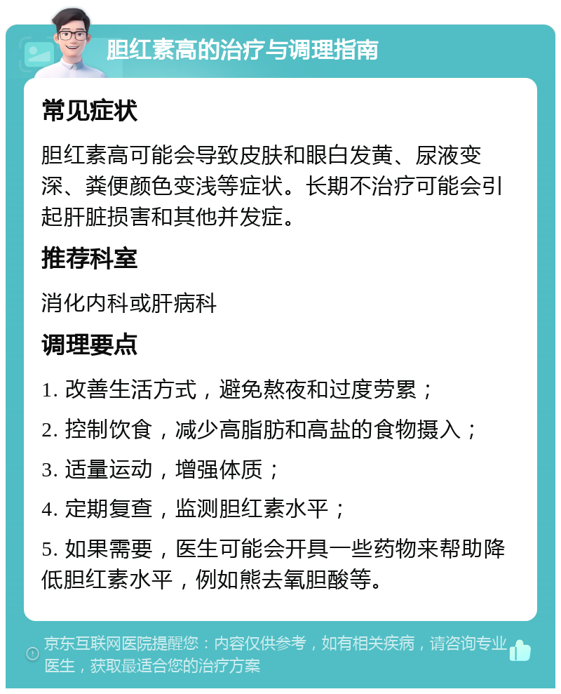 胆红素高的治疗与调理指南 常见症状 胆红素高可能会导致皮肤和眼白发黄、尿液变深、粪便颜色变浅等症状。长期不治疗可能会引起肝脏损害和其他并发症。 推荐科室 消化内科或肝病科 调理要点 1. 改善生活方式，避免熬夜和过度劳累； 2. 控制饮食，减少高脂肪和高盐的食物摄入； 3. 适量运动，增强体质； 4. 定期复查，监测胆红素水平； 5. 如果需要，医生可能会开具一些药物来帮助降低胆红素水平，例如熊去氧胆酸等。