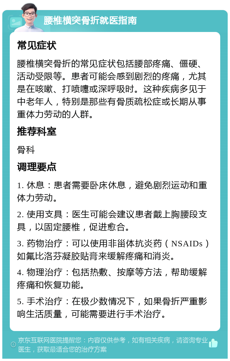 腰椎横突骨折就医指南 常见症状 腰椎横突骨折的常见症状包括腰部疼痛、僵硬、活动受限等。患者可能会感到剧烈的疼痛，尤其是在咳嗽、打喷嚏或深呼吸时。这种疾病多见于中老年人，特别是那些有骨质疏松症或长期从事重体力劳动的人群。 推荐科室 骨科 调理要点 1. 休息：患者需要卧床休息，避免剧烈运动和重体力劳动。 2. 使用支具：医生可能会建议患者戴上胸腰段支具，以固定腰椎，促进愈合。 3. 药物治疗：可以使用非甾体抗炎药（NSAIDs）如氟比洛芬凝胶贴膏来缓解疼痛和消炎。 4. 物理治疗：包括热敷、按摩等方法，帮助缓解疼痛和恢复功能。 5. 手术治疗：在极少数情况下，如果骨折严重影响生活质量，可能需要进行手术治疗。