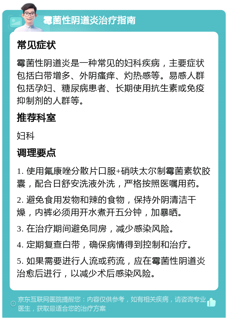 霉菌性阴道炎治疗指南 常见症状 霉菌性阴道炎是一种常见的妇科疾病，主要症状包括白带增多、外阴瘙痒、灼热感等。易感人群包括孕妇、糖尿病患者、长期使用抗生素或免疫抑制剂的人群等。 推荐科室 妇科 调理要点 1. 使用氟康唑分散片口服+硝呋太尔制霉菌素软胶囊，配合日舒安洗液外洗，严格按照医嘱用药。 2. 避免食用发物和辣的食物，保持外阴清洁干燥，内裤必须用开水煮开五分钟，加暴晒。 3. 在治疗期间避免同房，减少感染风险。 4. 定期复查白带，确保病情得到控制和治疗。 5. 如果需要进行人流或药流，应在霉菌性阴道炎治愈后进行，以减少术后感染风险。