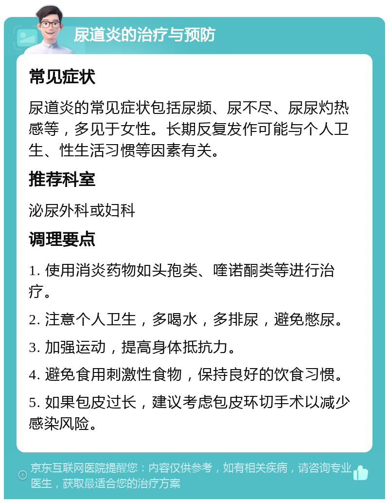 尿道炎的治疗与预防 常见症状 尿道炎的常见症状包括尿频、尿不尽、尿尿灼热感等，多见于女性。长期反复发作可能与个人卫生、性生活习惯等因素有关。 推荐科室 泌尿外科或妇科 调理要点 1. 使用消炎药物如头孢类、喹诺酮类等进行治疗。 2. 注意个人卫生，多喝水，多排尿，避免憋尿。 3. 加强运动，提高身体抵抗力。 4. 避免食用刺激性食物，保持良好的饮食习惯。 5. 如果包皮过长，建议考虑包皮环切手术以减少感染风险。