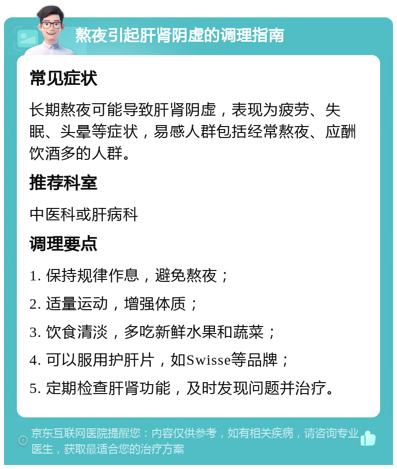 熬夜引起肝肾阴虚的调理指南 常见症状 长期熬夜可能导致肝肾阴虚，表现为疲劳、失眠、头晕等症状，易感人群包括经常熬夜、应酬饮酒多的人群。 推荐科室 中医科或肝病科 调理要点 1. 保持规律作息，避免熬夜； 2. 适量运动，增强体质； 3. 饮食清淡，多吃新鲜水果和蔬菜； 4. 可以服用护肝片，如Swisse等品牌； 5. 定期检查肝肾功能，及时发现问题并治疗。