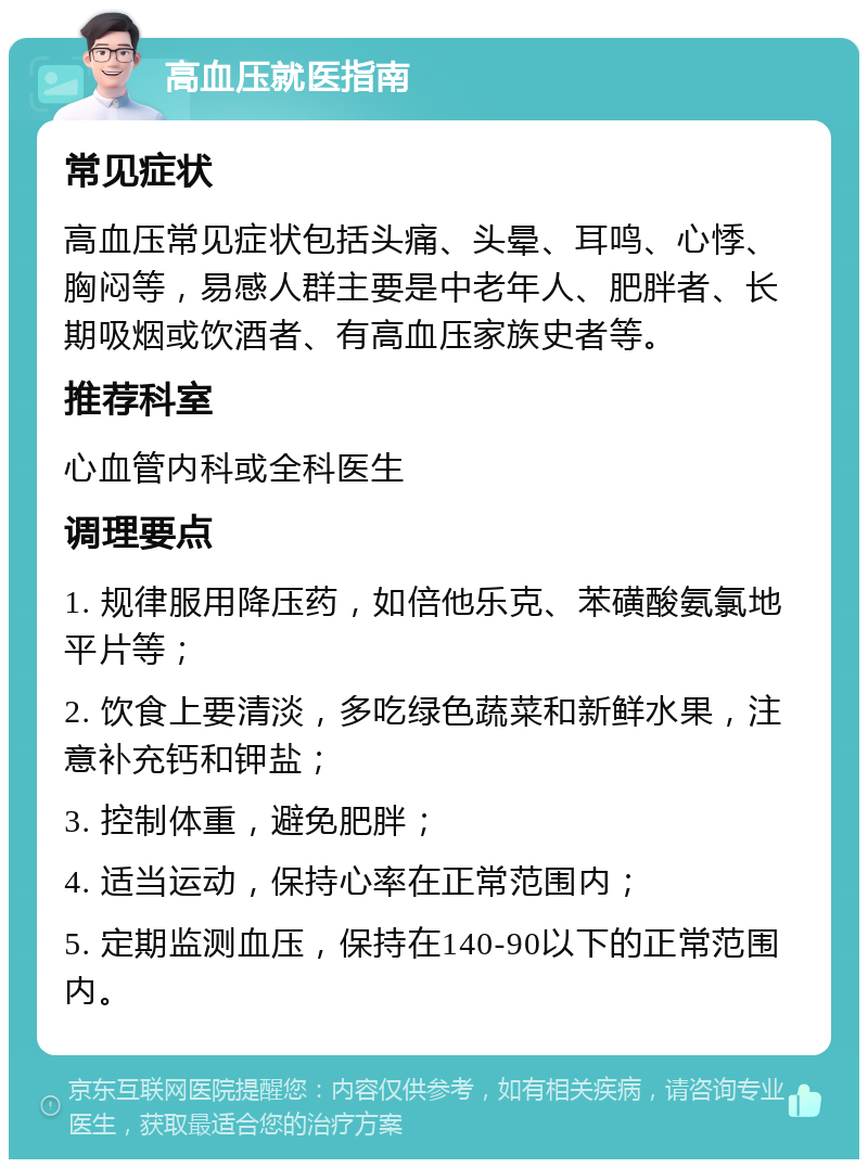 高血压就医指南 常见症状 高血压常见症状包括头痛、头晕、耳鸣、心悸、胸闷等，易感人群主要是中老年人、肥胖者、长期吸烟或饮酒者、有高血压家族史者等。 推荐科室 心血管内科或全科医生 调理要点 1. 规律服用降压药，如倍他乐克、苯磺酸氨氯地平片等； 2. 饮食上要清淡，多吃绿色蔬菜和新鲜水果，注意补充钙和钾盐； 3. 控制体重，避免肥胖； 4. 适当运动，保持心率在正常范围内； 5. 定期监测血压，保持在140-90以下的正常范围内。