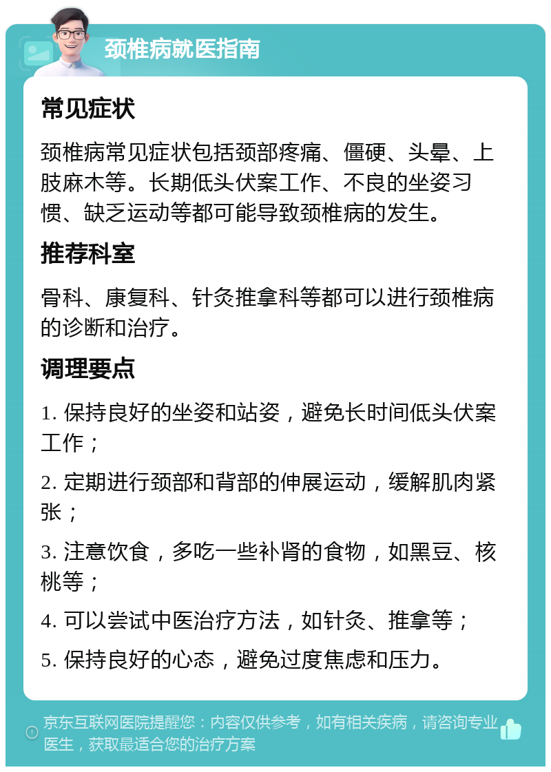 颈椎病就医指南 常见症状 颈椎病常见症状包括颈部疼痛、僵硬、头晕、上肢麻木等。长期低头伏案工作、不良的坐姿习惯、缺乏运动等都可能导致颈椎病的发生。 推荐科室 骨科、康复科、针灸推拿科等都可以进行颈椎病的诊断和治疗。 调理要点 1. 保持良好的坐姿和站姿，避免长时间低头伏案工作； 2. 定期进行颈部和背部的伸展运动，缓解肌肉紧张； 3. 注意饮食，多吃一些补肾的食物，如黑豆、核桃等； 4. 可以尝试中医治疗方法，如针灸、推拿等； 5. 保持良好的心态，避免过度焦虑和压力。