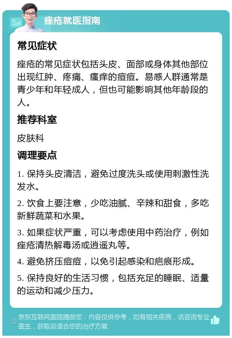 痤疮就医指南 常见症状 痤疮的常见症状包括头皮、面部或身体其他部位出现红肿、疼痛、瘙痒的痘痘。易感人群通常是青少年和年轻成人，但也可能影响其他年龄段的人。 推荐科室 皮肤科 调理要点 1. 保持头皮清洁，避免过度洗头或使用刺激性洗发水。 2. 饮食上要注意，少吃油腻、辛辣和甜食，多吃新鲜蔬菜和水果。 3. 如果症状严重，可以考虑使用中药治疗，例如痤疮清热解毒汤或逍遥丸等。 4. 避免挤压痘痘，以免引起感染和疤痕形成。 5. 保持良好的生活习惯，包括充足的睡眠、适量的运动和减少压力。