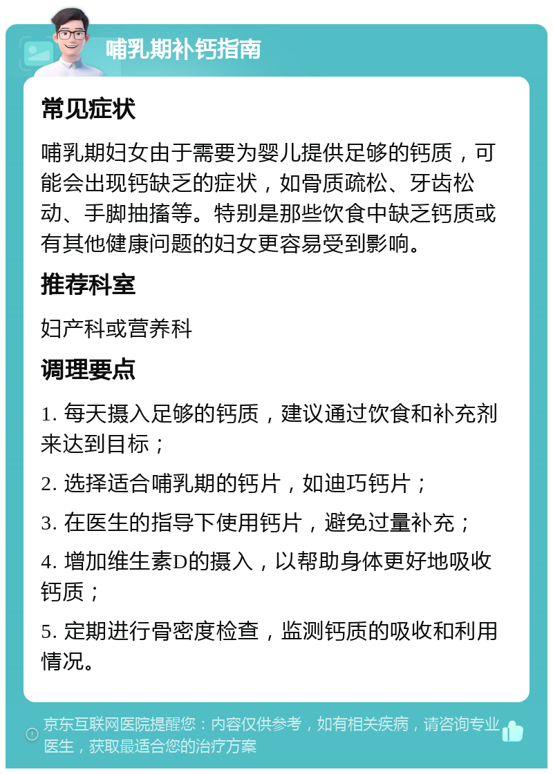 哺乳期补钙指南 常见症状 哺乳期妇女由于需要为婴儿提供足够的钙质，可能会出现钙缺乏的症状，如骨质疏松、牙齿松动、手脚抽搐等。特别是那些饮食中缺乏钙质或有其他健康问题的妇女更容易受到影响。 推荐科室 妇产科或营养科 调理要点 1. 每天摄入足够的钙质，建议通过饮食和补充剂来达到目标； 2. 选择适合哺乳期的钙片，如迪巧钙片； 3. 在医生的指导下使用钙片，避免过量补充； 4. 增加维生素D的摄入，以帮助身体更好地吸收钙质； 5. 定期进行骨密度检查，监测钙质的吸收和利用情况。