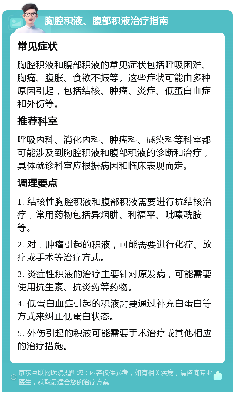 胸腔积液、腹部积液治疗指南 常见症状 胸腔积液和腹部积液的常见症状包括呼吸困难、胸痛、腹胀、食欲不振等。这些症状可能由多种原因引起，包括结核、肿瘤、炎症、低蛋白血症和外伤等。 推荐科室 呼吸内科、消化内科、肿瘤科、感染科等科室都可能涉及到胸腔积液和腹部积液的诊断和治疗，具体就诊科室应根据病因和临床表现而定。 调理要点 1. 结核性胸腔积液和腹部积液需要进行抗结核治疗，常用药物包括异烟肼、利福平、吡嗪酰胺等。 2. 对于肿瘤引起的积液，可能需要进行化疗、放疗或手术等治疗方式。 3. 炎症性积液的治疗主要针对原发病，可能需要使用抗生素、抗炎药等药物。 4. 低蛋白血症引起的积液需要通过补充白蛋白等方式来纠正低蛋白状态。 5. 外伤引起的积液可能需要手术治疗或其他相应的治疗措施。