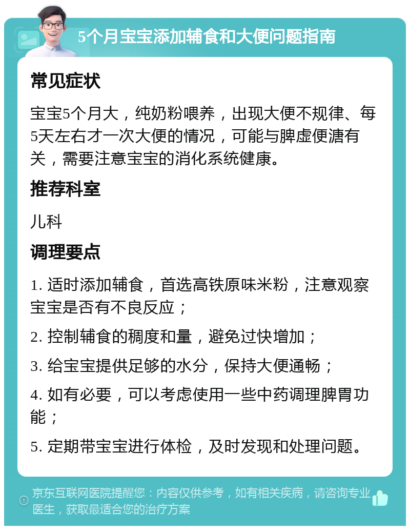 5个月宝宝添加辅食和大便问题指南 常见症状 宝宝5个月大，纯奶粉喂养，出现大便不规律、每5天左右才一次大便的情况，可能与脾虚便溏有关，需要注意宝宝的消化系统健康。 推荐科室 儿科 调理要点 1. 适时添加辅食，首选高铁原味米粉，注意观察宝宝是否有不良反应； 2. 控制辅食的稠度和量，避免过快增加； 3. 给宝宝提供足够的水分，保持大便通畅； 4. 如有必要，可以考虑使用一些中药调理脾胃功能； 5. 定期带宝宝进行体检，及时发现和处理问题。