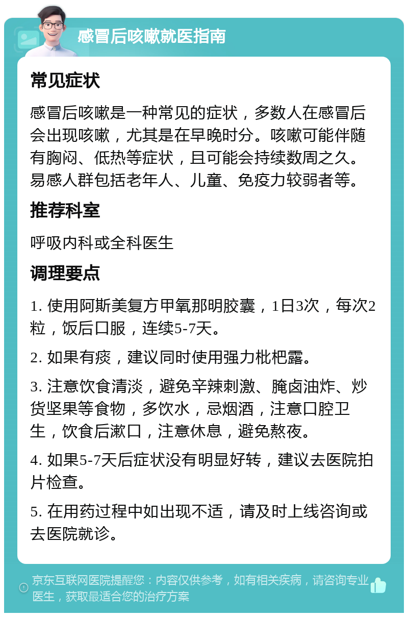 感冒后咳嗽就医指南 常见症状 感冒后咳嗽是一种常见的症状，多数人在感冒后会出现咳嗽，尤其是在早晚时分。咳嗽可能伴随有胸闷、低热等症状，且可能会持续数周之久。易感人群包括老年人、儿童、免疫力较弱者等。 推荐科室 呼吸内科或全科医生 调理要点 1. 使用阿斯美复方甲氧那明胶囊，1日3次，每次2粒，饭后口服，连续5-7天。 2. 如果有痰，建议同时使用强力枇杷露。 3. 注意饮食清淡，避免辛辣刺激、腌卤油炸、炒货坚果等食物，多饮水，忌烟酒，注意口腔卫生，饮食后漱口，注意休息，避免熬夜。 4. 如果5-7天后症状没有明显好转，建议去医院拍片检查。 5. 在用药过程中如出现不适，请及时上线咨询或去医院就诊。