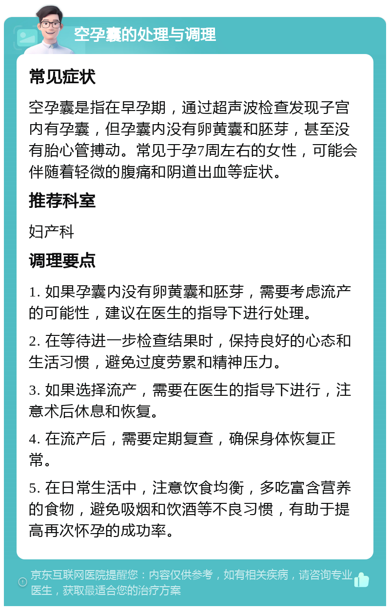 空孕囊的处理与调理 常见症状 空孕囊是指在早孕期，通过超声波检查发现子宫内有孕囊，但孕囊内没有卵黄囊和胚芽，甚至没有胎心管搏动。常见于孕7周左右的女性，可能会伴随着轻微的腹痛和阴道出血等症状。 推荐科室 妇产科 调理要点 1. 如果孕囊内没有卵黄囊和胚芽，需要考虑流产的可能性，建议在医生的指导下进行处理。 2. 在等待进一步检查结果时，保持良好的心态和生活习惯，避免过度劳累和精神压力。 3. 如果选择流产，需要在医生的指导下进行，注意术后休息和恢复。 4. 在流产后，需要定期复查，确保身体恢复正常。 5. 在日常生活中，注意饮食均衡，多吃富含营养的食物，避免吸烟和饮酒等不良习惯，有助于提高再次怀孕的成功率。