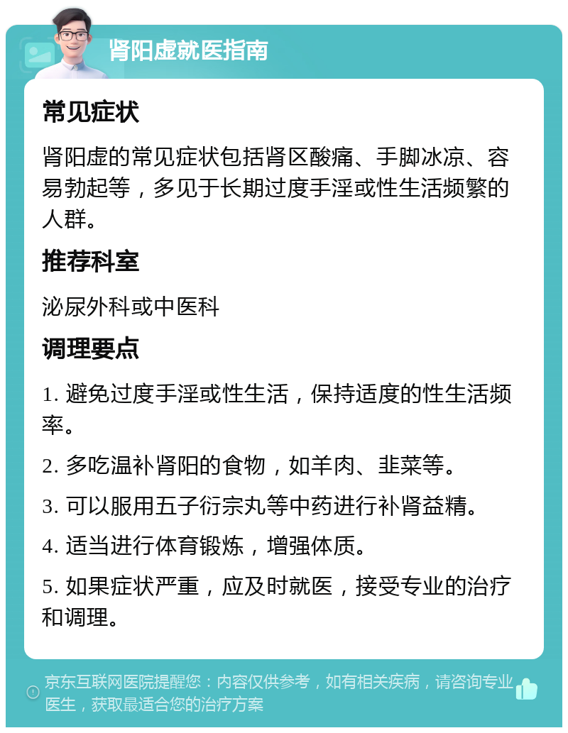 肾阳虚就医指南 常见症状 肾阳虚的常见症状包括肾区酸痛、手脚冰凉、容易勃起等，多见于长期过度手淫或性生活频繁的人群。 推荐科室 泌尿外科或中医科 调理要点 1. 避免过度手淫或性生活，保持适度的性生活频率。 2. 多吃温补肾阳的食物，如羊肉、韭菜等。 3. 可以服用五子衍宗丸等中药进行补肾益精。 4. 适当进行体育锻炼，增强体质。 5. 如果症状严重，应及时就医，接受专业的治疗和调理。