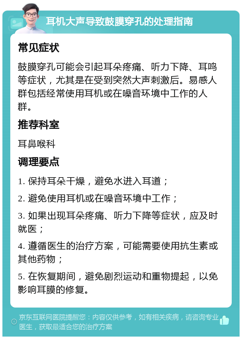 耳机大声导致鼓膜穿孔的处理指南 常见症状 鼓膜穿孔可能会引起耳朵疼痛、听力下降、耳鸣等症状，尤其是在受到突然大声刺激后。易感人群包括经常使用耳机或在噪音环境中工作的人群。 推荐科室 耳鼻喉科 调理要点 1. 保持耳朵干燥，避免水进入耳道； 2. 避免使用耳机或在噪音环境中工作； 3. 如果出现耳朵疼痛、听力下降等症状，应及时就医； 4. 遵循医生的治疗方案，可能需要使用抗生素或其他药物； 5. 在恢复期间，避免剧烈运动和重物提起，以免影响耳膜的修复。