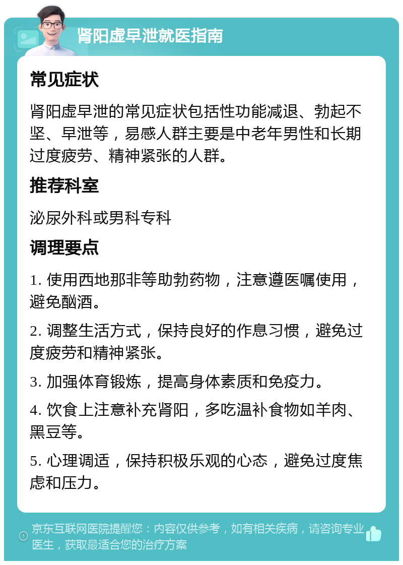 肾阳虚早泄就医指南 常见症状 肾阳虚早泄的常见症状包括性功能减退、勃起不坚、早泄等，易感人群主要是中老年男性和长期过度疲劳、精神紧张的人群。 推荐科室 泌尿外科或男科专科 调理要点 1. 使用西地那非等助勃药物，注意遵医嘱使用，避免酗酒。 2. 调整生活方式，保持良好的作息习惯，避免过度疲劳和精神紧张。 3. 加强体育锻炼，提高身体素质和免疫力。 4. 饮食上注意补充肾阳，多吃温补食物如羊肉、黑豆等。 5. 心理调适，保持积极乐观的心态，避免过度焦虑和压力。