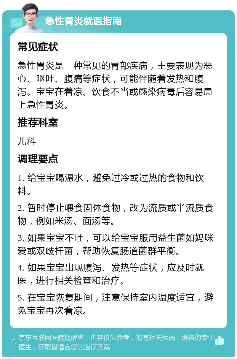 急性胃炎就医指南 常见症状 急性胃炎是一种常见的胃部疾病，主要表现为恶心、呕吐、腹痛等症状，可能伴随着发热和腹泻。宝宝在着凉、饮食不当或感染病毒后容易患上急性胃炎。 推荐科室 儿科 调理要点 1. 给宝宝喝温水，避免过冷或过热的食物和饮料。 2. 暂时停止喂食固体食物，改为流质或半流质食物，例如米汤、面汤等。 3. 如果宝宝不吐，可以给宝宝服用益生菌如妈咪爱或双歧杆菌，帮助恢复肠道菌群平衡。 4. 如果宝宝出现腹泻、发热等症状，应及时就医，进行相关检查和治疗。 5. 在宝宝恢复期间，注意保持室内温度适宜，避免宝宝再次着凉。