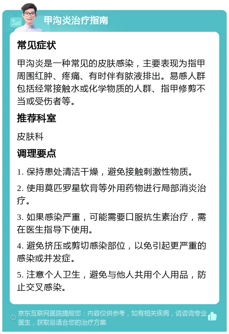 甲沟炎治疗指南 常见症状 甲沟炎是一种常见的皮肤感染，主要表现为指甲周围红肿、疼痛、有时伴有脓液排出。易感人群包括经常接触水或化学物质的人群、指甲修剪不当或受伤者等。 推荐科室 皮肤科 调理要点 1. 保持患处清洁干燥，避免接触刺激性物质。 2. 使用莫匹罗星软膏等外用药物进行局部消炎治疗。 3. 如果感染严重，可能需要口服抗生素治疗，需在医生指导下使用。 4. 避免挤压或剪切感染部位，以免引起更严重的感染或并发症。 5. 注意个人卫生，避免与他人共用个人用品，防止交叉感染。