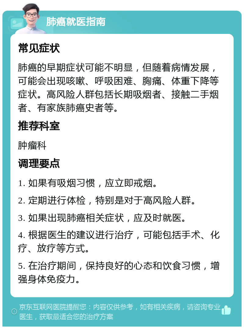 肺癌就医指南 常见症状 肺癌的早期症状可能不明显，但随着病情发展，可能会出现咳嗽、呼吸困难、胸痛、体重下降等症状。高风险人群包括长期吸烟者、接触二手烟者、有家族肺癌史者等。 推荐科室 肿瘤科 调理要点 1. 如果有吸烟习惯，应立即戒烟。 2. 定期进行体检，特别是对于高风险人群。 3. 如果出现肺癌相关症状，应及时就医。 4. 根据医生的建议进行治疗，可能包括手术、化疗、放疗等方式。 5. 在治疗期间，保持良好的心态和饮食习惯，增强身体免疫力。