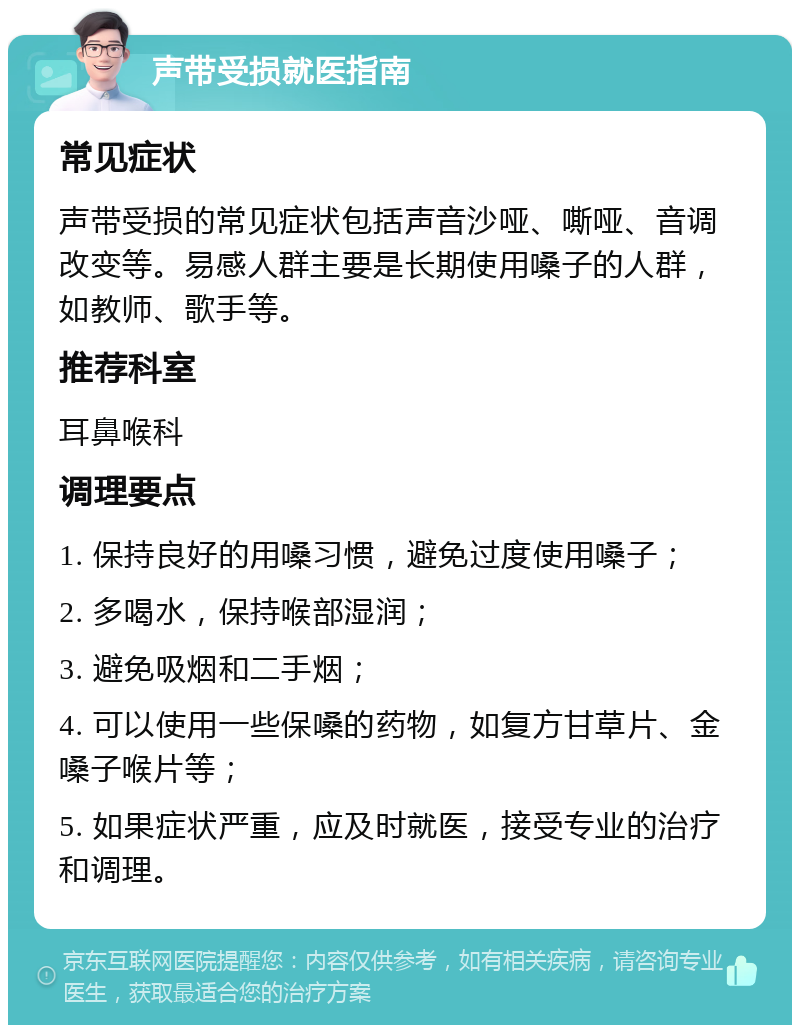 声带受损就医指南 常见症状 声带受损的常见症状包括声音沙哑、嘶哑、音调改变等。易感人群主要是长期使用嗓子的人群，如教师、歌手等。 推荐科室 耳鼻喉科 调理要点 1. 保持良好的用嗓习惯，避免过度使用嗓子； 2. 多喝水，保持喉部湿润； 3. 避免吸烟和二手烟； 4. 可以使用一些保嗓的药物，如复方甘草片、金嗓子喉片等； 5. 如果症状严重，应及时就医，接受专业的治疗和调理。