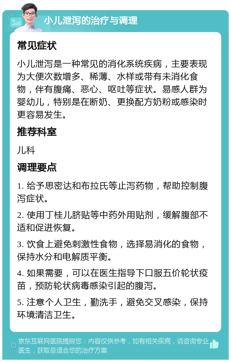 小儿泄泻的治疗与调理 常见症状 小儿泄泻是一种常见的消化系统疾病，主要表现为大便次数增多、稀薄、水样或带有未消化食物，伴有腹痛、恶心、呕吐等症状。易感人群为婴幼儿，特别是在断奶、更换配方奶粉或感染时更容易发生。 推荐科室 儿科 调理要点 1. 给予思密达和布拉氏等止泻药物，帮助控制腹泻症状。 2. 使用丁桂儿脐贴等中药外用贴剂，缓解腹部不适和促进恢复。 3. 饮食上避免刺激性食物，选择易消化的食物，保持水分和电解质平衡。 4. 如果需要，可以在医生指导下口服五价轮状疫苗，预防轮状病毒感染引起的腹泻。 5. 注意个人卫生，勤洗手，避免交叉感染，保持环境清洁卫生。