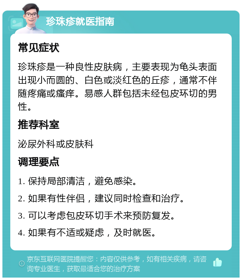 珍珠疹就医指南 常见症状 珍珠疹是一种良性皮肤病，主要表现为龟头表面出现小而圆的、白色或淡红色的丘疹，通常不伴随疼痛或瘙痒。易感人群包括未经包皮环切的男性。 推荐科室 泌尿外科或皮肤科 调理要点 1. 保持局部清洁，避免感染。 2. 如果有性伴侣，建议同时检查和治疗。 3. 可以考虑包皮环切手术来预防复发。 4. 如果有不适或疑虑，及时就医。