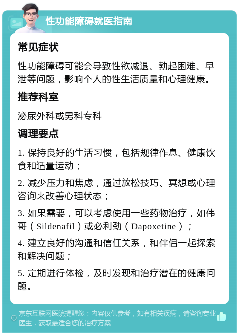 性功能障碍就医指南 常见症状 性功能障碍可能会导致性欲减退、勃起困难、早泄等问题，影响个人的性生活质量和心理健康。 推荐科室 泌尿外科或男科专科 调理要点 1. 保持良好的生活习惯，包括规律作息、健康饮食和适量运动； 2. 减少压力和焦虑，通过放松技巧、冥想或心理咨询来改善心理状态； 3. 如果需要，可以考虑使用一些药物治疗，如伟哥（Sildenafil）或必利劲（Dapoxetine）； 4. 建立良好的沟通和信任关系，和伴侣一起探索和解决问题； 5. 定期进行体检，及时发现和治疗潜在的健康问题。