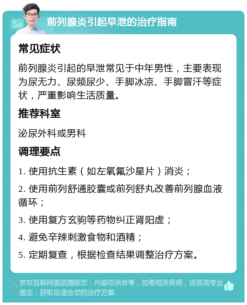 前列腺炎引起早泄的治疗指南 常见症状 前列腺炎引起的早泄常见于中年男性，主要表现为尿无力、尿频尿少、手脚冰凉、手脚冒汗等症状，严重影响生活质量。 推荐科室 泌尿外科或男科 调理要点 1. 使用抗生素（如左氧氟沙星片）消炎； 2. 使用前列舒通胶囊或前列舒丸改善前列腺血液循环； 3. 使用复方玄驹等药物纠正肾阳虚； 4. 避免辛辣刺激食物和酒精； 5. 定期复查，根据检查结果调整治疗方案。