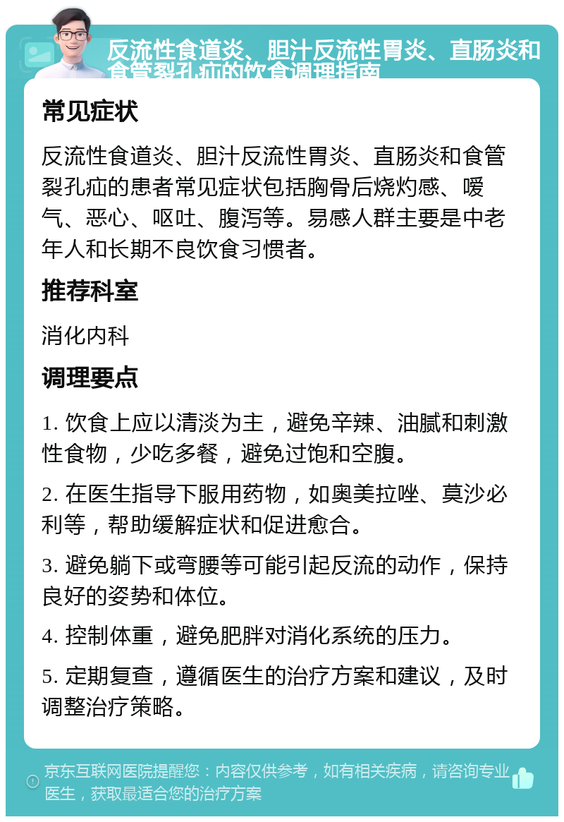 反流性食道炎、胆汁反流性胃炎、直肠炎和食管裂孔疝的饮食调理指南 常见症状 反流性食道炎、胆汁反流性胃炎、直肠炎和食管裂孔疝的患者常见症状包括胸骨后烧灼感、嗳气、恶心、呕吐、腹泻等。易感人群主要是中老年人和长期不良饮食习惯者。 推荐科室 消化内科 调理要点 1. 饮食上应以清淡为主，避免辛辣、油腻和刺激性食物，少吃多餐，避免过饱和空腹。 2. 在医生指导下服用药物，如奥美拉唑、莫沙必利等，帮助缓解症状和促进愈合。 3. 避免躺下或弯腰等可能引起反流的动作，保持良好的姿势和体位。 4. 控制体重，避免肥胖对消化系统的压力。 5. 定期复查，遵循医生的治疗方案和建议，及时调整治疗策略。