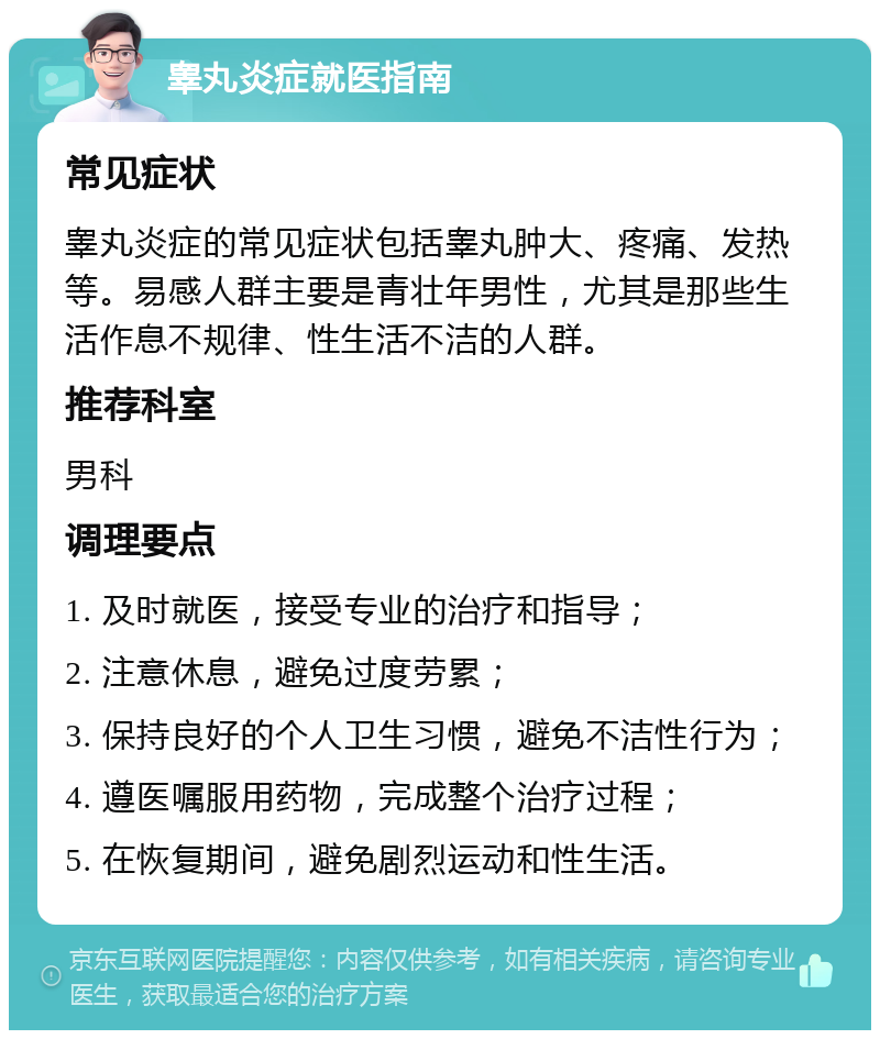 睾丸炎症就医指南 常见症状 睾丸炎症的常见症状包括睾丸肿大、疼痛、发热等。易感人群主要是青壮年男性，尤其是那些生活作息不规律、性生活不洁的人群。 推荐科室 男科 调理要点 1. 及时就医，接受专业的治疗和指导； 2. 注意休息，避免过度劳累； 3. 保持良好的个人卫生习惯，避免不洁性行为； 4. 遵医嘱服用药物，完成整个治疗过程； 5. 在恢复期间，避免剧烈运动和性生活。