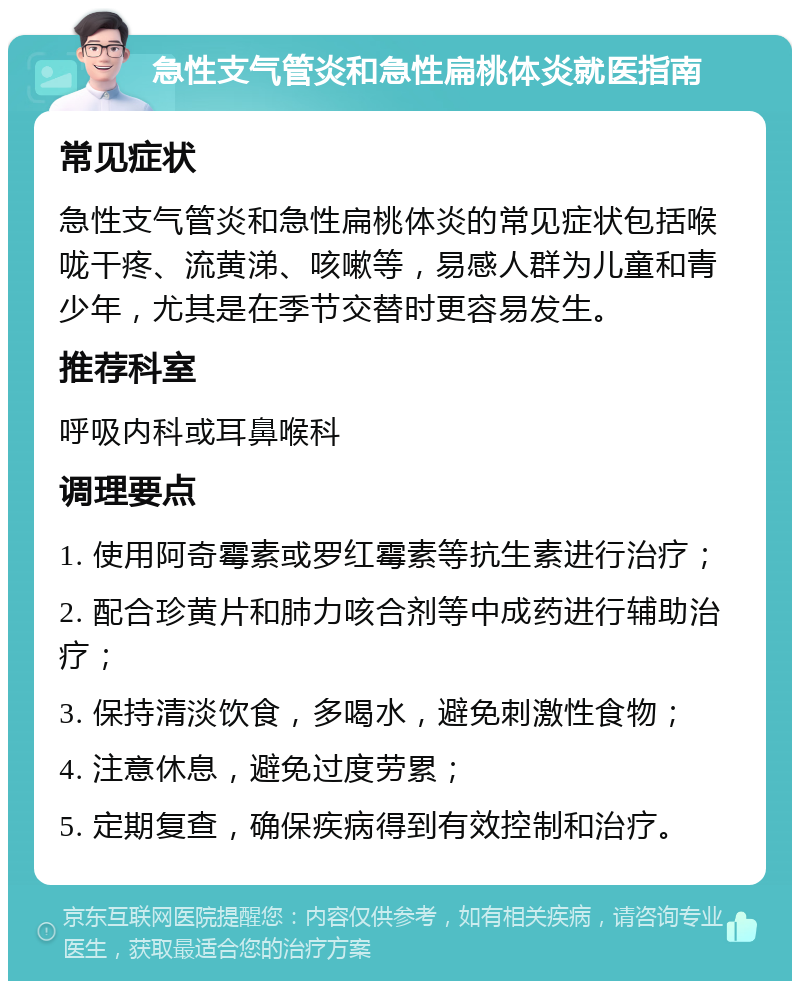 急性支气管炎和急性扁桃体炎就医指南 常见症状 急性支气管炎和急性扁桃体炎的常见症状包括喉咙干疼、流黄涕、咳嗽等，易感人群为儿童和青少年，尤其是在季节交替时更容易发生。 推荐科室 呼吸内科或耳鼻喉科 调理要点 1. 使用阿奇霉素或罗红霉素等抗生素进行治疗； 2. 配合珍黄片和肺力咳合剂等中成药进行辅助治疗； 3. 保持清淡饮食，多喝水，避免刺激性食物； 4. 注意休息，避免过度劳累； 5. 定期复查，确保疾病得到有效控制和治疗。