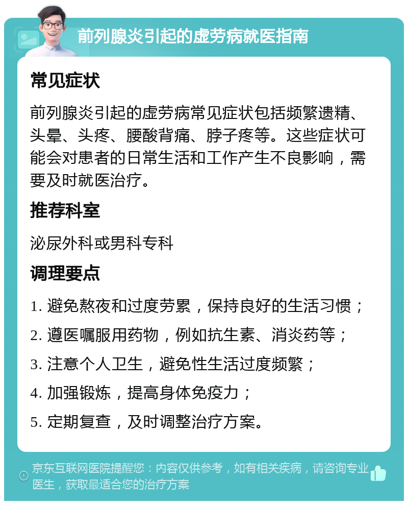 前列腺炎引起的虚劳病就医指南 常见症状 前列腺炎引起的虚劳病常见症状包括频繁遗精、头晕、头疼、腰酸背痛、脖子疼等。这些症状可能会对患者的日常生活和工作产生不良影响，需要及时就医治疗。 推荐科室 泌尿外科或男科专科 调理要点 1. 避免熬夜和过度劳累，保持良好的生活习惯； 2. 遵医嘱服用药物，例如抗生素、消炎药等； 3. 注意个人卫生，避免性生活过度频繁； 4. 加强锻炼，提高身体免疫力； 5. 定期复查，及时调整治疗方案。