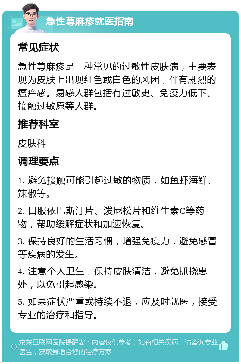 急性荨麻疹就医指南 常见症状 急性荨麻疹是一种常见的过敏性皮肤病，主要表现为皮肤上出现红色或白色的风团，伴有剧烈的瘙痒感。易感人群包括有过敏史、免疫力低下、接触过敏原等人群。 推荐科室 皮肤科 调理要点 1. 避免接触可能引起过敏的物质，如鱼虾海鲜、辣椒等。 2. 口服依巴斯汀片、泼尼松片和维生素C等药物，帮助缓解症状和加速恢复。 3. 保持良好的生活习惯，增强免疫力，避免感冒等疾病的发生。 4. 注意个人卫生，保持皮肤清洁，避免抓挠患处，以免引起感染。 5. 如果症状严重或持续不退，应及时就医，接受专业的治疗和指导。