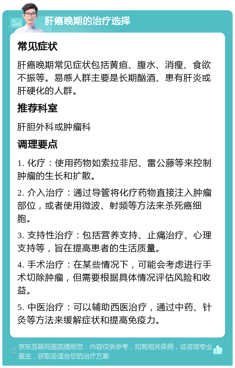 肝癌晚期的治疗选择 常见症状 肝癌晚期常见症状包括黄疸、腹水、消瘦、食欲不振等。易感人群主要是长期酗酒、患有肝炎或肝硬化的人群。 推荐科室 肝胆外科或肿瘤科 调理要点 1. 化疗：使用药物如索拉非尼、雷公藤等来控制肿瘤的生长和扩散。 2. 介入治疗：通过导管将化疗药物直接注入肿瘤部位，或者使用微波、射频等方法来杀死癌细胞。 3. 支持性治疗：包括营养支持、止痛治疗、心理支持等，旨在提高患者的生活质量。 4. 手术治疗：在某些情况下，可能会考虑进行手术切除肿瘤，但需要根据具体情况评估风险和收益。 5. 中医治疗：可以辅助西医治疗，通过中药、针灸等方法来缓解症状和提高免疫力。