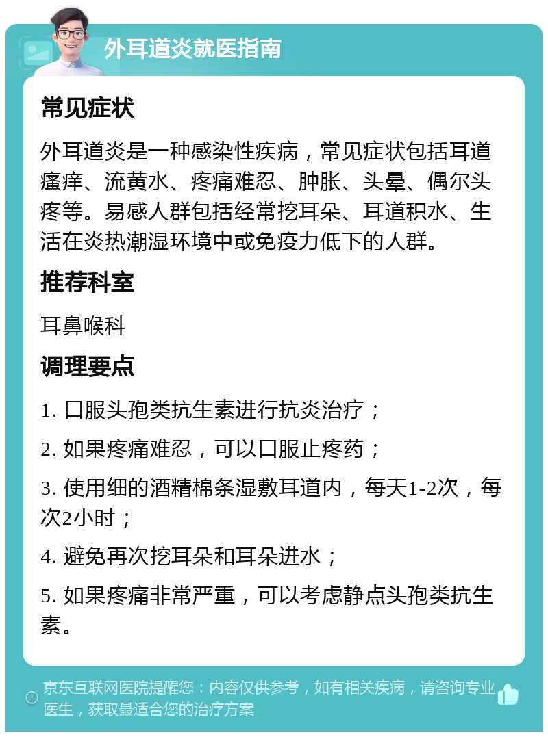 外耳道炎就医指南 常见症状 外耳道炎是一种感染性疾病，常见症状包括耳道瘙痒、流黄水、疼痛难忍、肿胀、头晕、偶尔头疼等。易感人群包括经常挖耳朵、耳道积水、生活在炎热潮湿环境中或免疫力低下的人群。 推荐科室 耳鼻喉科 调理要点 1. 口服头孢类抗生素进行抗炎治疗； 2. 如果疼痛难忍，可以口服止疼药； 3. 使用细的酒精棉条湿敷耳道内，每天1-2次，每次2小时； 4. 避免再次挖耳朵和耳朵进水； 5. 如果疼痛非常严重，可以考虑静点头孢类抗生素。