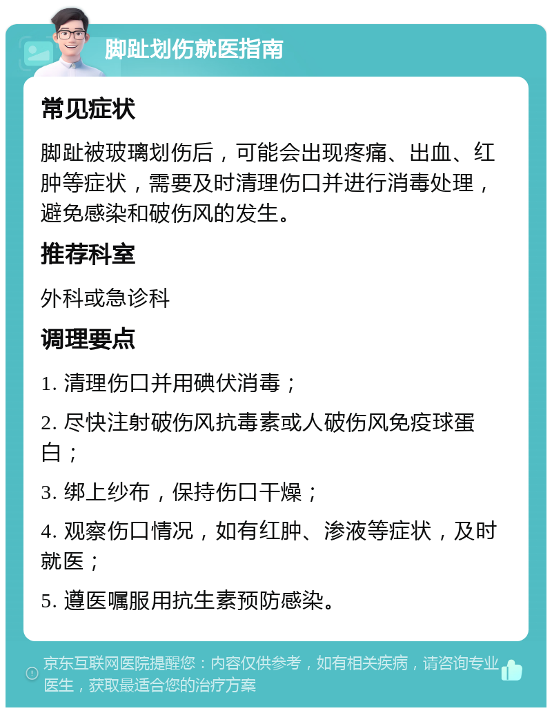 脚趾划伤就医指南 常见症状 脚趾被玻璃划伤后，可能会出现疼痛、出血、红肿等症状，需要及时清理伤口并进行消毒处理，避免感染和破伤风的发生。 推荐科室 外科或急诊科 调理要点 1. 清理伤口并用碘伏消毒； 2. 尽快注射破伤风抗毒素或人破伤风免疫球蛋白； 3. 绑上纱布，保持伤口干燥； 4. 观察伤口情况，如有红肿、渗液等症状，及时就医； 5. 遵医嘱服用抗生素预防感染。