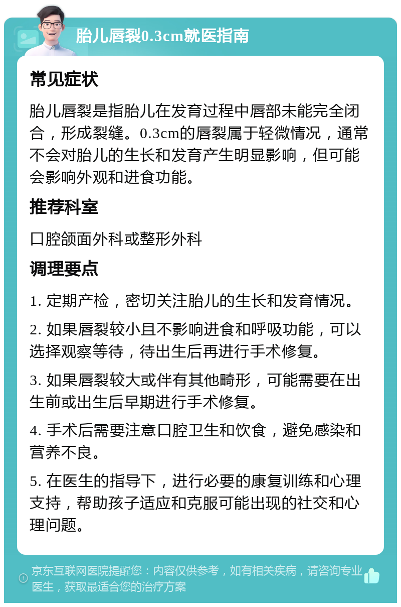 胎儿唇裂0.3cm就医指南 常见症状 胎儿唇裂是指胎儿在发育过程中唇部未能完全闭合，形成裂缝。0.3cm的唇裂属于轻微情况，通常不会对胎儿的生长和发育产生明显影响，但可能会影响外观和进食功能。 推荐科室 口腔颌面外科或整形外科 调理要点 1. 定期产检，密切关注胎儿的生长和发育情况。 2. 如果唇裂较小且不影响进食和呼吸功能，可以选择观察等待，待出生后再进行手术修复。 3. 如果唇裂较大或伴有其他畸形，可能需要在出生前或出生后早期进行手术修复。 4. 手术后需要注意口腔卫生和饮食，避免感染和营养不良。 5. 在医生的指导下，进行必要的康复训练和心理支持，帮助孩子适应和克服可能出现的社交和心理问题。