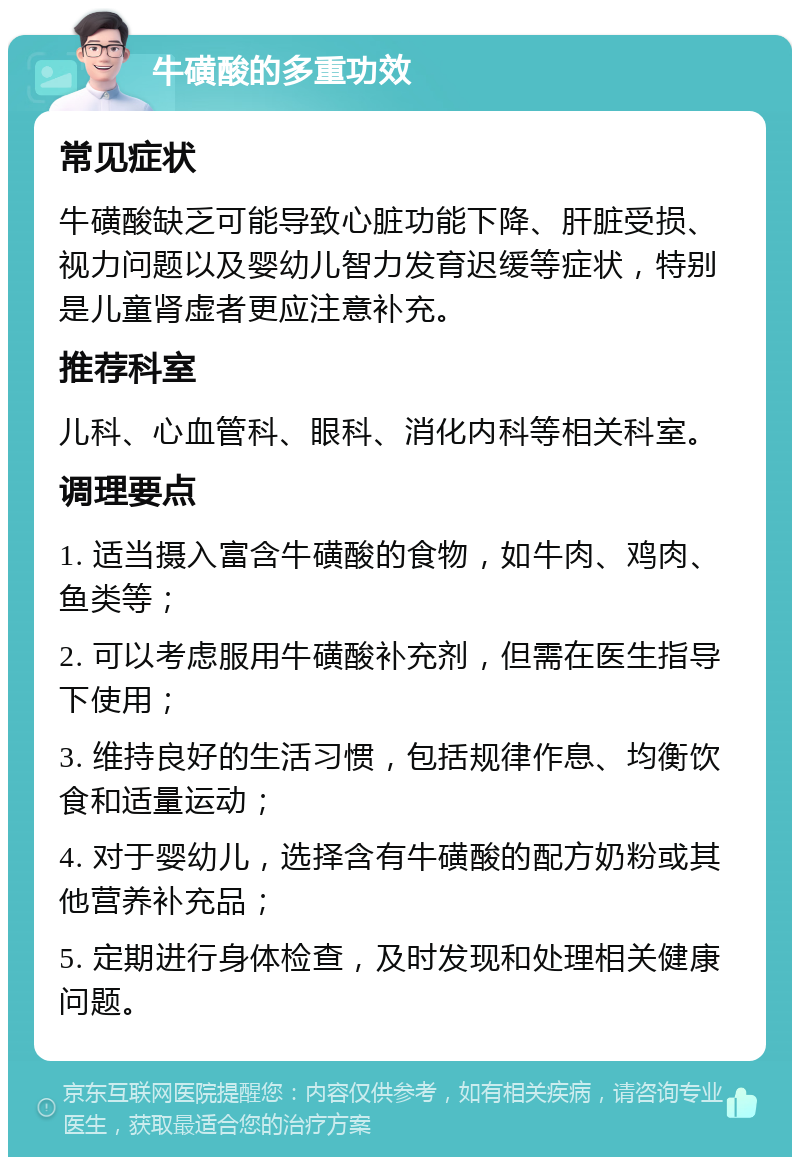 牛磺酸的多重功效 常见症状 牛磺酸缺乏可能导致心脏功能下降、肝脏受损、视力问题以及婴幼儿智力发育迟缓等症状，特别是儿童肾虚者更应注意补充。 推荐科室 儿科、心血管科、眼科、消化内科等相关科室。 调理要点 1. 适当摄入富含牛磺酸的食物，如牛肉、鸡肉、鱼类等； 2. 可以考虑服用牛磺酸补充剂，但需在医生指导下使用； 3. 维持良好的生活习惯，包括规律作息、均衡饮食和适量运动； 4. 对于婴幼儿，选择含有牛磺酸的配方奶粉或其他营养补充品； 5. 定期进行身体检查，及时发现和处理相关健康问题。