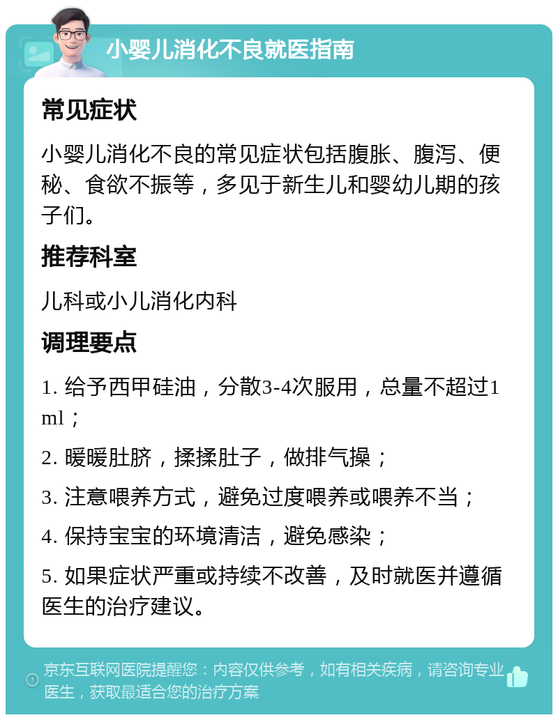 小婴儿消化不良就医指南 常见症状 小婴儿消化不良的常见症状包括腹胀、腹泻、便秘、食欲不振等，多见于新生儿和婴幼儿期的孩子们。 推荐科室 儿科或小儿消化内科 调理要点 1. 给予西甲硅油，分散3-4次服用，总量不超过1ml； 2. 暖暖肚脐，揉揉肚子，做排气操； 3. 注意喂养方式，避免过度喂养或喂养不当； 4. 保持宝宝的环境清洁，避免感染； 5. 如果症状严重或持续不改善，及时就医并遵循医生的治疗建议。