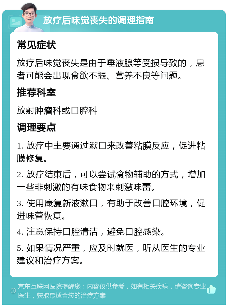 放疗后味觉丧失的调理指南 常见症状 放疗后味觉丧失是由于唾液腺等受损导致的，患者可能会出现食欲不振、营养不良等问题。 推荐科室 放射肿瘤科或口腔科 调理要点 1. 放疗中主要通过漱口来改善粘膜反应，促进粘膜修复。 2. 放疗结束后，可以尝试食物辅助的方式，增加一些非刺激的有味食物来刺激味蕾。 3. 使用康复新液漱口，有助于改善口腔环境，促进味蕾恢复。 4. 注意保持口腔清洁，避免口腔感染。 5. 如果情况严重，应及时就医，听从医生的专业建议和治疗方案。