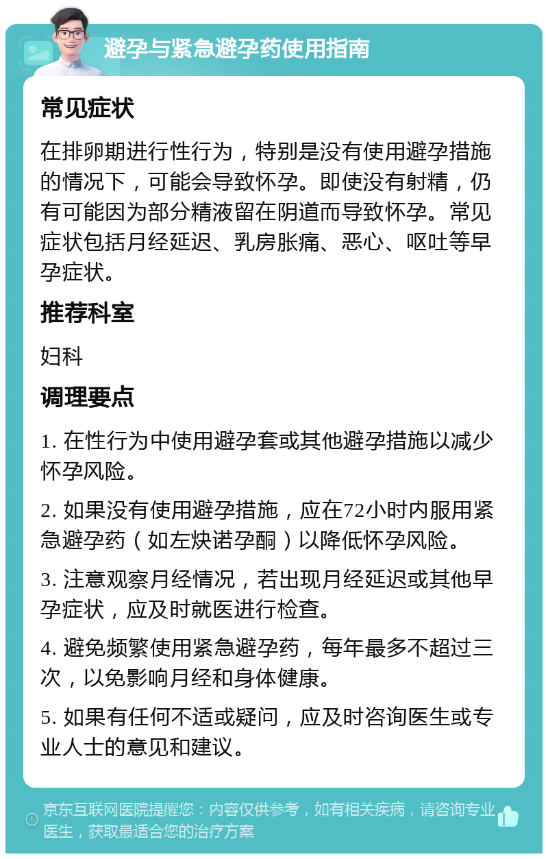 避孕与紧急避孕药使用指南 常见症状 在排卵期进行性行为，特别是没有使用避孕措施的情况下，可能会导致怀孕。即使没有射精，仍有可能因为部分精液留在阴道而导致怀孕。常见症状包括月经延迟、乳房胀痛、恶心、呕吐等早孕症状。 推荐科室 妇科 调理要点 1. 在性行为中使用避孕套或其他避孕措施以减少怀孕风险。 2. 如果没有使用避孕措施，应在72小时内服用紧急避孕药（如左炔诺孕酮）以降低怀孕风险。 3. 注意观察月经情况，若出现月经延迟或其他早孕症状，应及时就医进行检查。 4. 避免频繁使用紧急避孕药，每年最多不超过三次，以免影响月经和身体健康。 5. 如果有任何不适或疑问，应及时咨询医生或专业人士的意见和建议。