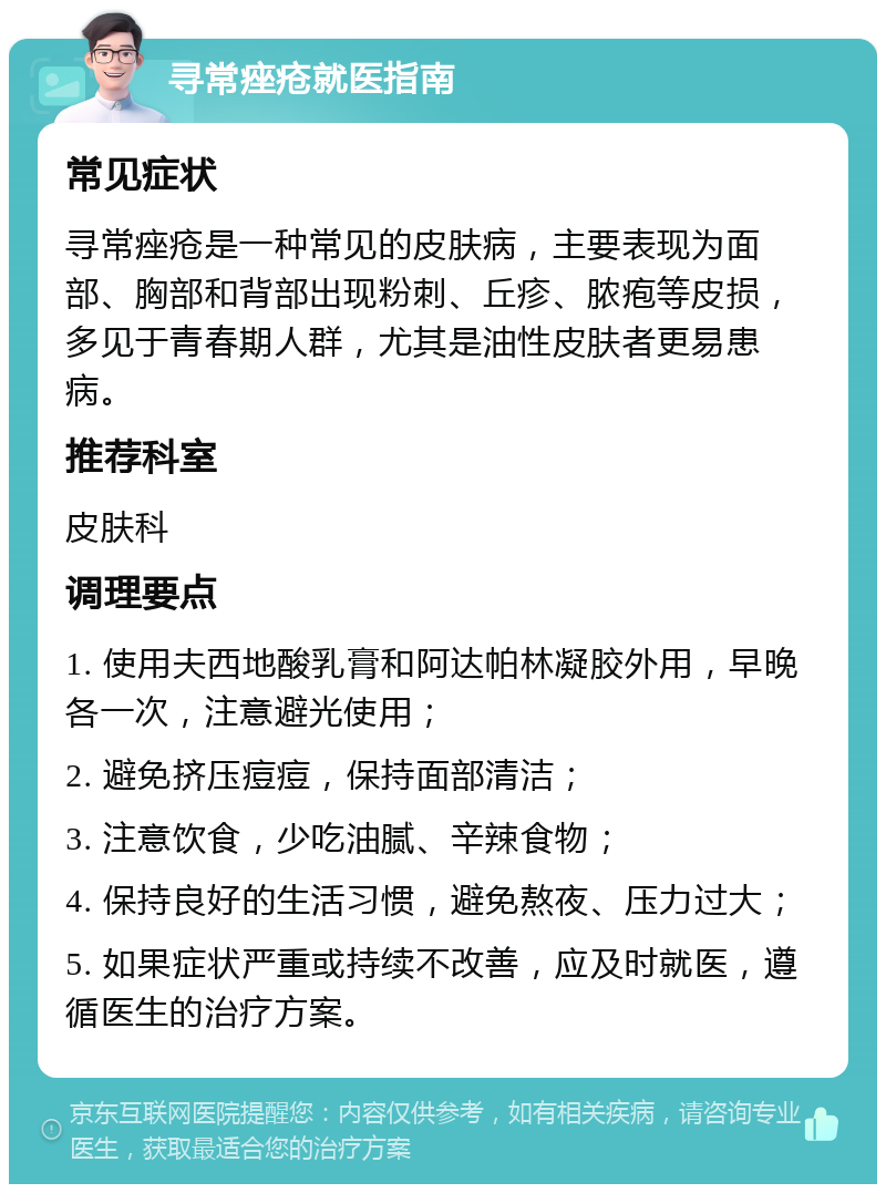 寻常痤疮就医指南 常见症状 寻常痤疮是一种常见的皮肤病，主要表现为面部、胸部和背部出现粉刺、丘疹、脓疱等皮损，多见于青春期人群，尤其是油性皮肤者更易患病。 推荐科室 皮肤科 调理要点 1. 使用夫西地酸乳膏和阿达帕林凝胶外用，早晚各一次，注意避光使用； 2. 避免挤压痘痘，保持面部清洁； 3. 注意饮食，少吃油腻、辛辣食物； 4. 保持良好的生活习惯，避免熬夜、压力过大； 5. 如果症状严重或持续不改善，应及时就医，遵循医生的治疗方案。