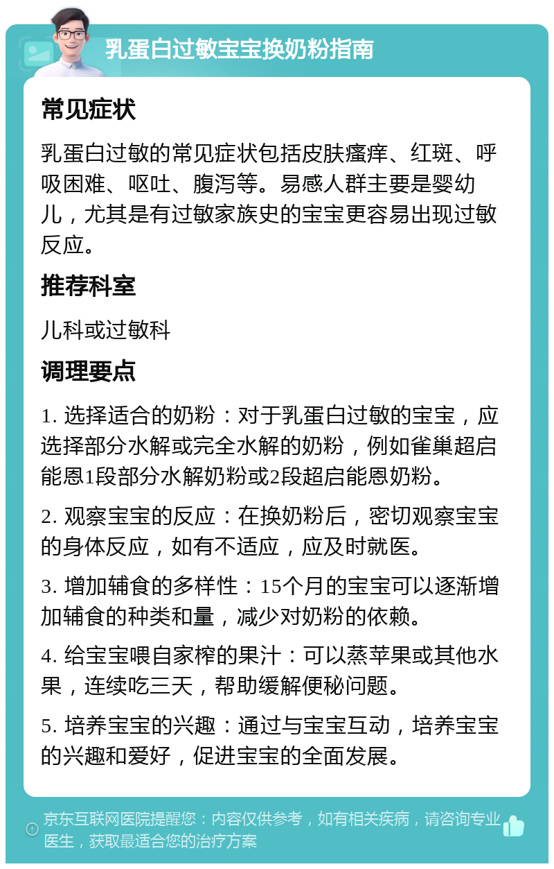 乳蛋白过敏宝宝换奶粉指南 常见症状 乳蛋白过敏的常见症状包括皮肤瘙痒、红斑、呼吸困难、呕吐、腹泻等。易感人群主要是婴幼儿，尤其是有过敏家族史的宝宝更容易出现过敏反应。 推荐科室 儿科或过敏科 调理要点 1. 选择适合的奶粉：对于乳蛋白过敏的宝宝，应选择部分水解或完全水解的奶粉，例如雀巢超启能恩1段部分水解奶粉或2段超启能恩奶粉。 2. 观察宝宝的反应：在换奶粉后，密切观察宝宝的身体反应，如有不适应，应及时就医。 3. 增加辅食的多样性：15个月的宝宝可以逐渐增加辅食的种类和量，减少对奶粉的依赖。 4. 给宝宝喂自家榨的果汁：可以蒸苹果或其他水果，连续吃三天，帮助缓解便秘问题。 5. 培养宝宝的兴趣：通过与宝宝互动，培养宝宝的兴趣和爱好，促进宝宝的全面发展。