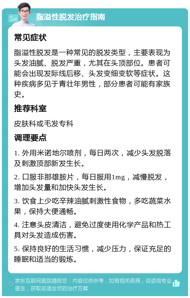 脂溢性脱发治疗指南 常见症状 脂溢性脱发是一种常见的脱发类型，主要表现为头发油腻、脱发严重，尤其在头顶部位。患者可能会出现发际线后移、头发变细变软等症状。这种疾病多见于青壮年男性，部分患者可能有家族史。 推荐科室 皮肤科或毛发专科 调理要点 1. 外用米诺地尔喷剂，每日两次，减少头发脱落及刺激顶部新发生长。 2. 口服非那雄胺片，每日服用1mg，减慢脱发，增加头发量和加快头发生长。 3. 饮食上少吃辛辣油腻刺激性食物，多吃蔬菜水果，保持大便通畅。 4. 注意头皮清洁，避免过度使用化学产品和热工具对头发造成伤害。 5. 保持良好的生活习惯，减少压力，保证充足的睡眠和适当的锻炼。