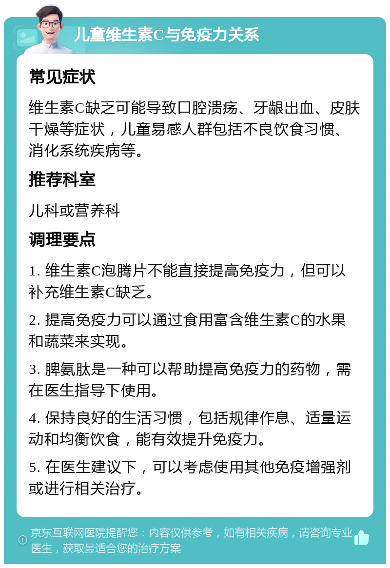 儿童维生素C与免疫力关系 常见症状 维生素C缺乏可能导致口腔溃疡、牙龈出血、皮肤干燥等症状，儿童易感人群包括不良饮食习惯、消化系统疾病等。 推荐科室 儿科或营养科 调理要点 1. 维生素C泡腾片不能直接提高免疫力，但可以补充维生素C缺乏。 2. 提高免疫力可以通过食用富含维生素C的水果和蔬菜来实现。 3. 脾氨肽是一种可以帮助提高免疫力的药物，需在医生指导下使用。 4. 保持良好的生活习惯，包括规律作息、适量运动和均衡饮食，能有效提升免疫力。 5. 在医生建议下，可以考虑使用其他免疫增强剂或进行相关治疗。