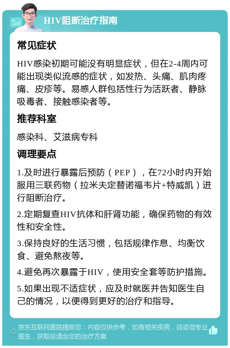 HIV阻断治疗指南 常见症状 HIV感染初期可能没有明显症状，但在2-4周内可能出现类似流感的症状，如发热、头痛、肌肉疼痛、皮疹等。易感人群包括性行为活跃者、静脉吸毒者、接触感染者等。 推荐科室 感染科、艾滋病专科 调理要点 1.及时进行暴露后预防（PEP），在72小时内开始服用三联药物（拉米夫定替诺福韦片+特威凯）进行阻断治疗。 2.定期复查HIV抗体和肝肾功能，确保药物的有效性和安全性。 3.保持良好的生活习惯，包括规律作息、均衡饮食、避免熬夜等。 4.避免再次暴露于HIV，使用安全套等防护措施。 5.如果出现不适症状，应及时就医并告知医生自己的情况，以便得到更好的治疗和指导。