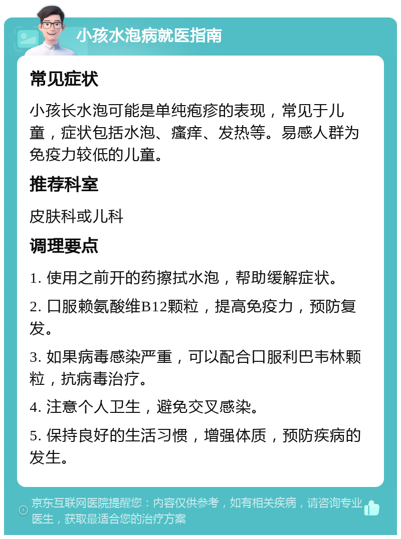 小孩水泡病就医指南 常见症状 小孩长水泡可能是单纯疱疹的表现，常见于儿童，症状包括水泡、瘙痒、发热等。易感人群为免疫力较低的儿童。 推荐科室 皮肤科或儿科 调理要点 1. 使用之前开的药擦拭水泡，帮助缓解症状。 2. 口服赖氨酸维B12颗粒，提高免疫力，预防复发。 3. 如果病毒感染严重，可以配合口服利巴韦林颗粒，抗病毒治疗。 4. 注意个人卫生，避免交叉感染。 5. 保持良好的生活习惯，增强体质，预防疾病的发生。