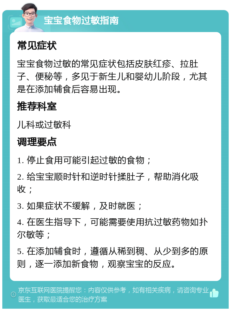 宝宝食物过敏指南 常见症状 宝宝食物过敏的常见症状包括皮肤红疹、拉肚子、便秘等，多见于新生儿和婴幼儿阶段，尤其是在添加辅食后容易出现。 推荐科室 儿科或过敏科 调理要点 1. 停止食用可能引起过敏的食物； 2. 给宝宝顺时针和逆时针揉肚子，帮助消化吸收； 3. 如果症状不缓解，及时就医； 4. 在医生指导下，可能需要使用抗过敏药物如扑尔敏等； 5. 在添加辅食时，遵循从稀到稠、从少到多的原则，逐一添加新食物，观察宝宝的反应。