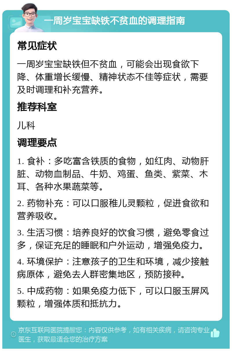 一周岁宝宝缺铁不贫血的调理指南 常见症状 一周岁宝宝缺铁但不贫血，可能会出现食欲下降、体重增长缓慢、精神状态不佳等症状，需要及时调理和补充营养。 推荐科室 儿科 调理要点 1. 食补：多吃富含铁质的食物，如红肉、动物肝脏、动物血制品、牛奶、鸡蛋、鱼类、紫菜、木耳、各种水果蔬菜等。 2. 药物补充：可以口服稚儿灵颗粒，促进食欲和营养吸收。 3. 生活习惯：培养良好的饮食习惯，避免零食过多，保证充足的睡眠和户外运动，增强免疫力。 4. 环境保护：注意孩子的卫生和环境，减少接触病原体，避免去人群密集地区，预防接种。 5. 中成药物：如果免疫力低下，可以口服玉屏风颗粒，增强体质和抵抗力。