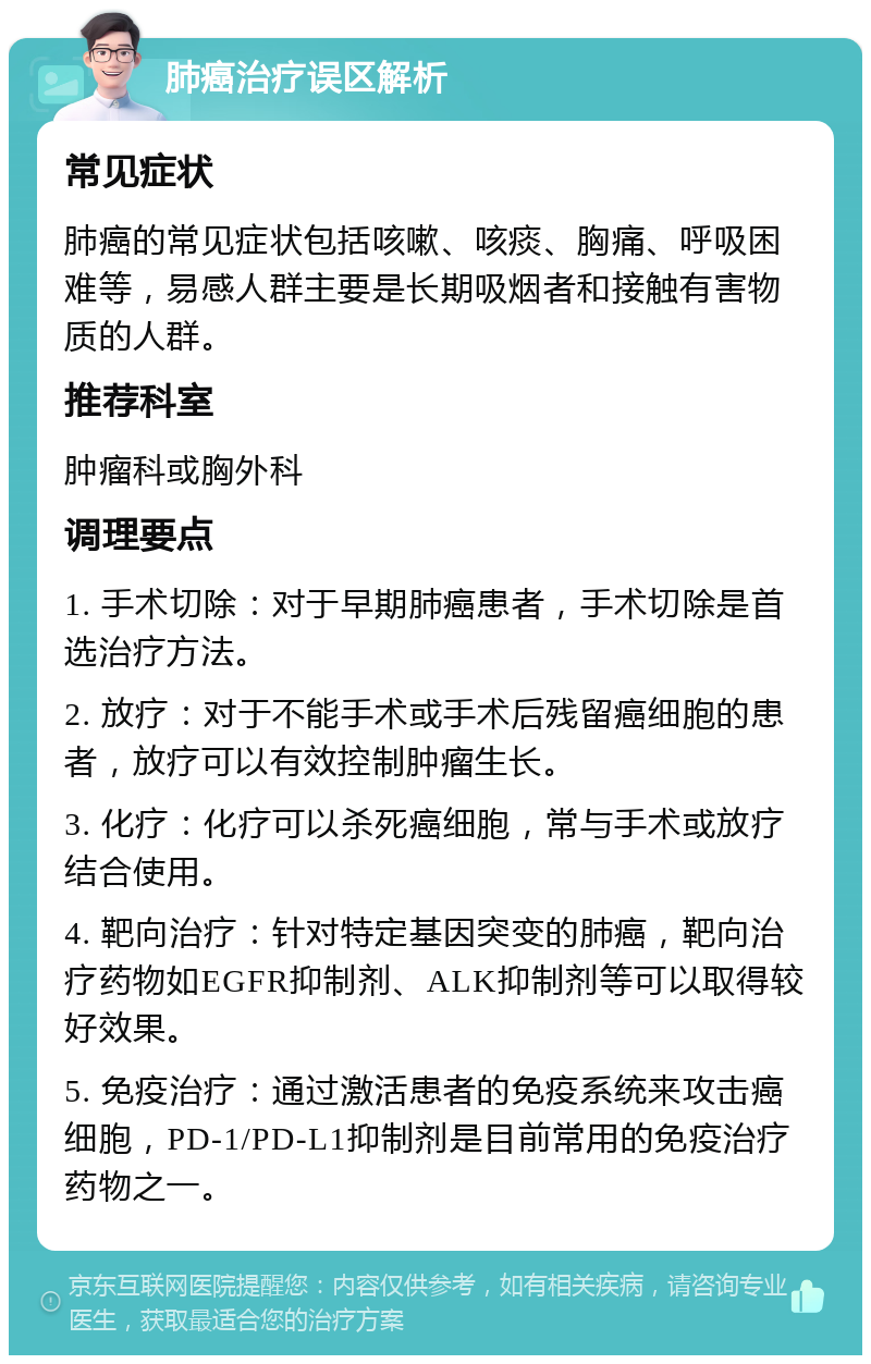 肺癌治疗误区解析 常见症状 肺癌的常见症状包括咳嗽、咳痰、胸痛、呼吸困难等，易感人群主要是长期吸烟者和接触有害物质的人群。 推荐科室 肿瘤科或胸外科 调理要点 1. 手术切除：对于早期肺癌患者，手术切除是首选治疗方法。 2. 放疗：对于不能手术或手术后残留癌细胞的患者，放疗可以有效控制肿瘤生长。 3. 化疗：化疗可以杀死癌细胞，常与手术或放疗结合使用。 4. 靶向治疗：针对特定基因突变的肺癌，靶向治疗药物如EGFR抑制剂、ALK抑制剂等可以取得较好效果。 5. 免疫治疗：通过激活患者的免疫系统来攻击癌细胞，PD-1/PD-L1抑制剂是目前常用的免疫治疗药物之一。