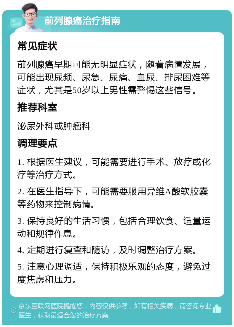 前列腺癌治疗指南 常见症状 前列腺癌早期可能无明显症状，随着病情发展，可能出现尿频、尿急、尿痛、血尿、排尿困难等症状，尤其是50岁以上男性需警惕这些信号。 推荐科室 泌尿外科或肿瘤科 调理要点 1. 根据医生建议，可能需要进行手术、放疗或化疗等治疗方式。 2. 在医生指导下，可能需要服用异维A酸软胶囊等药物来控制病情。 3. 保持良好的生活习惯，包括合理饮食、适量运动和规律作息。 4. 定期进行复查和随访，及时调整治疗方案。 5. 注意心理调适，保持积极乐观的态度，避免过度焦虑和压力。