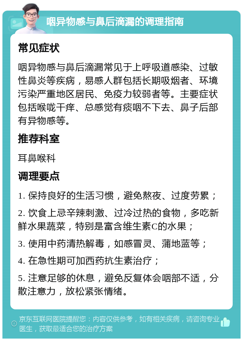 咽异物感与鼻后滴漏的调理指南 常见症状 咽异物感与鼻后滴漏常见于上呼吸道感染、过敏性鼻炎等疾病，易感人群包括长期吸烟者、环境污染严重地区居民、免疫力较弱者等。主要症状包括喉咙干痒、总感觉有痰咽不下去、鼻子后部有异物感等。 推荐科室 耳鼻喉科 调理要点 1. 保持良好的生活习惯，避免熬夜、过度劳累； 2. 饮食上忌辛辣刺激、过冷过热的食物，多吃新鲜水果蔬菜，特别是富含维生素C的水果； 3. 使用中药清热解毒，如感冒灵、蒲地蓝等； 4. 在急性期可加西药抗生素治疗； 5. 注意足够的休息，避免反复体会咽部不适，分散注意力，放松紧张情绪。