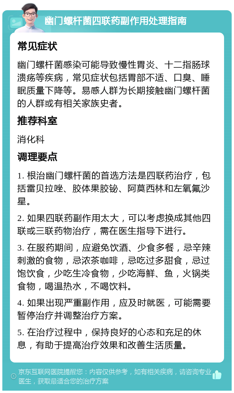 幽门螺杆菌四联药副作用处理指南 常见症状 幽门螺杆菌感染可能导致慢性胃炎、十二指肠球溃疡等疾病，常见症状包括胃部不适、口臭、睡眠质量下降等。易感人群为长期接触幽门螺杆菌的人群或有相关家族史者。 推荐科室 消化科 调理要点 1. 根治幽门螺杆菌的首选方法是四联药治疗，包括雷贝拉唑、胶体果胶铋、阿莫西林和左氧氟沙星。 2. 如果四联药副作用太大，可以考虑换成其他四联或三联药物治疗，需在医生指导下进行。 3. 在服药期间，应避免饮酒、少食多餐，忌辛辣刺激的食物，忌浓茶咖啡，忌吃过多甜食，忌过饱饮食，少吃生冷食物，少吃海鲜、鱼，火锅类食物，喝温热水，不喝饮料。 4. 如果出现严重副作用，应及时就医，可能需要暂停治疗并调整治疗方案。 5. 在治疗过程中，保持良好的心态和充足的休息，有助于提高治疗效果和改善生活质量。